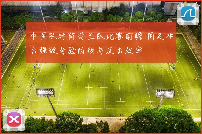 中国队对阵荷兰队比赛前瞻 国足冲击强敌考验防线与反击效率