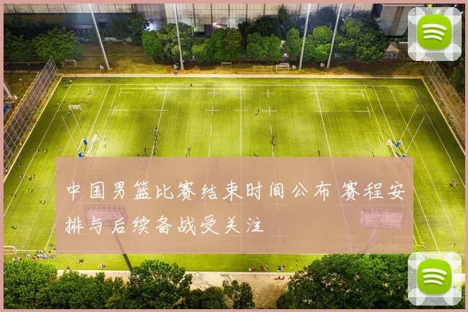 中国男篮比赛结束时间公布 赛程安排与后续备战受关注