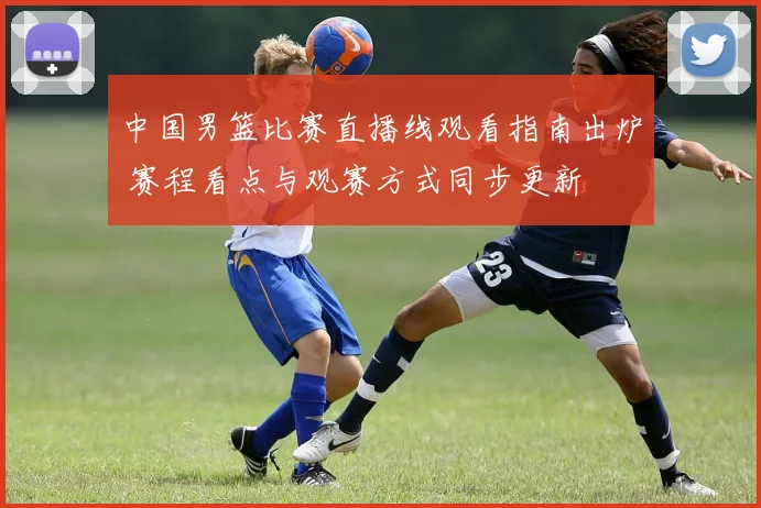 中国男篮比赛直播线观看指南出炉 赛程看点与观赛方式同步更新