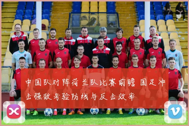 中国队对阵荷兰队比赛前瞻 国足冲击强敌考验防线与反击效率