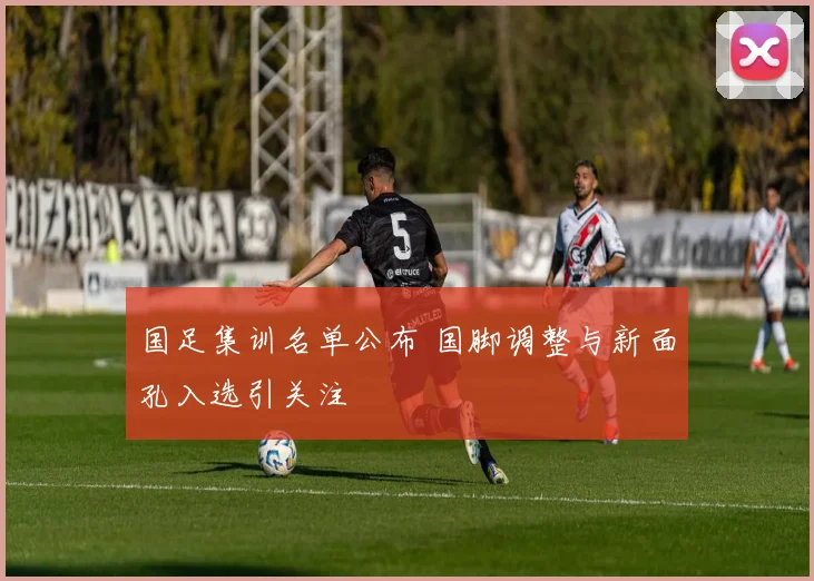 国足集训名单公布 国脚调整与新面孔入选引关注