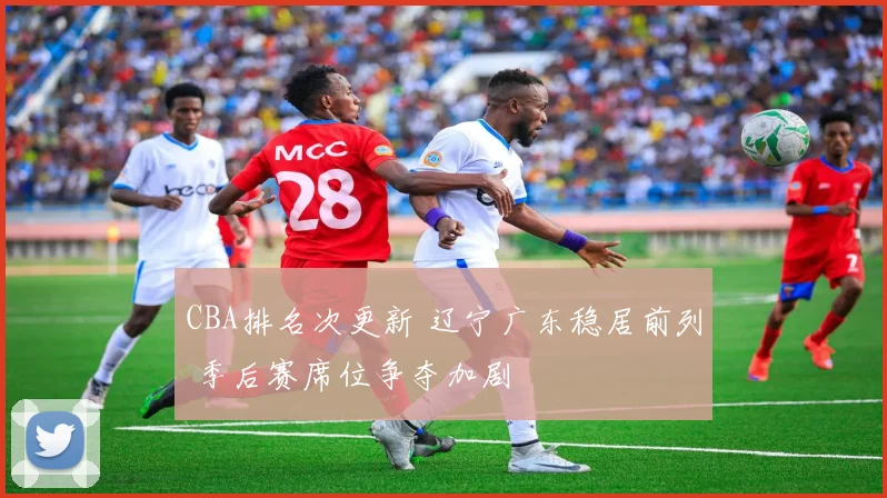 CBA排名次更新 辽宁广东稳居前列 季后赛席位争夺加剧