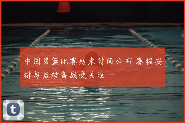 中国男篮比赛结束时间公布 赛程安排与后续备战受关注