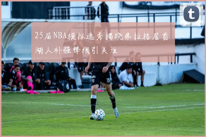 25届NBA模拟选秀揭晓弗拉格居首 湖人补强锋线引关注