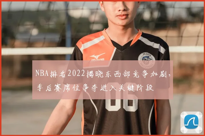 NBA排名2022揭晓东西部竞争加剧,季后赛席位争夺进入关键阶段