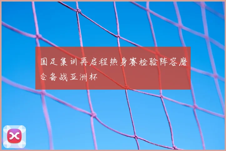 国足集训再启程热身赛检验阵容磨合备战亚洲杯