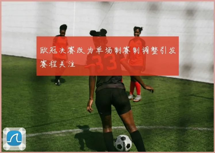 欧冠决赛改为单场制赛制调整引发赛程关注