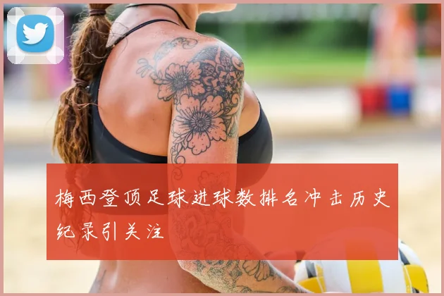 梅西登顶足球进球数排名冲击历史纪录引关注